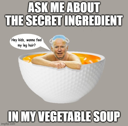 Biden vegetable soup | ASK ME ABOUT THE SECRET INGREDIENT; IN MY VEGETABLE SOUP | image tagged in biden,joe biden,senile,democrat,vegetable,creepy joe biden | made w/ Imgflip meme maker