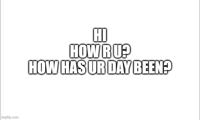 :] | HI
HOW R U?
HOW HAS UR DAY BEEN? | image tagged in white background | made w/ Imgflip meme maker