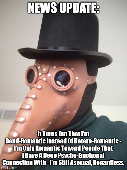 NEWS UPDATE: | NEWS UPDATE:; It Turns Out That I'm Demi-Romantic Instead Of Hetero-Romantic - I'm Only Romantic Toward People That I Have A Deep Psycho-Emotional Connection With - I'm Still Asexual, Regardless. | image tagged in simo-the-finlandized,coming out again,demi-romantic,asexual | made w/ Imgflip meme maker