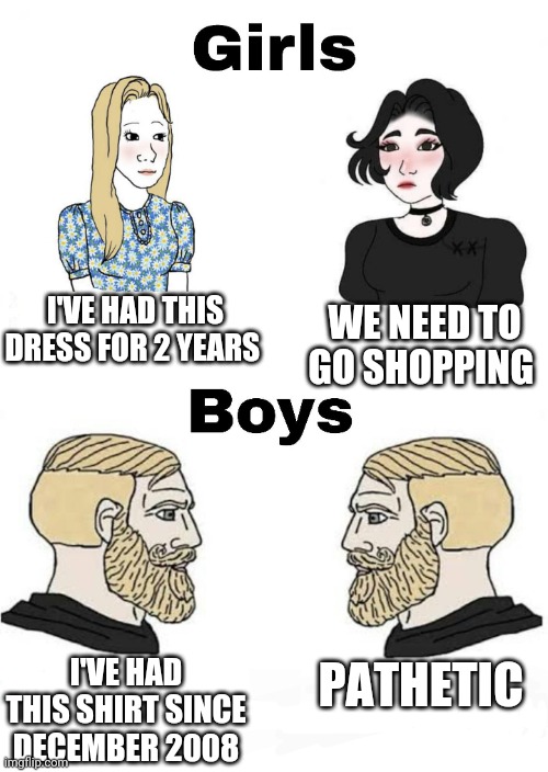 Girls vs Boys | I'VE HAD THIS DRESS FOR 2 YEARS; WE NEED TO GO SHOPPING; PATHETIC; I'VE HAD THIS SHIRT SINCE DECEMBER 2008 | image tagged in girls vs boys,boys vs girls | made w/ Imgflip meme maker