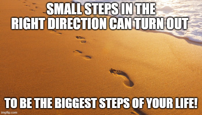 Small steps | SMALL STEPS IN THE RIGHT DIRECTION CAN TURN OUT; TO BE THE BIGGEST STEPS OF YOUR LIFE! | image tagged in footprints in the sand | made w/ Imgflip meme maker