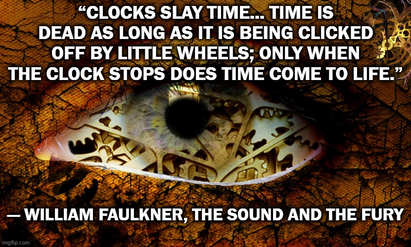 “CLOCKS SLAY TIME... TIME IS DEAD AS LONG AS IT IS BEING CLICKED OFF BY LITTLE WHEELS; ONLY WHEN THE CLOCK STOPS DOES TIME COME TO LIFE.”; ― WILLIAM FAULKNER, THE SOUND AND THE FURY | image tagged in american,classic,literature,clocks,time | made w/ Imgflip meme maker