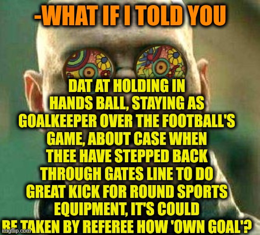 -Be sure you are away. | DAT AT HOLDING IN HANDS BALL, STAYING AS GOALKEEPER OVER THE FOOTBALL'S GAME, ABOUT CASE WHEN THEE HAVE STEPPED BACK THROUGH GATES LINE TO DO GREAT KICK FOR ROUND SPORTS EQUIPMENT, IT'S COULD BE TAKEN BY REFEREE HOW 'OWN GOAL'? -WHAT IF I TOLD YOU | image tagged in acid kicks in morpheus,football meme,goalkeeper,ew i stepped in shit,sports fans,my goals are beyond your understanding | made w/ Imgflip meme maker