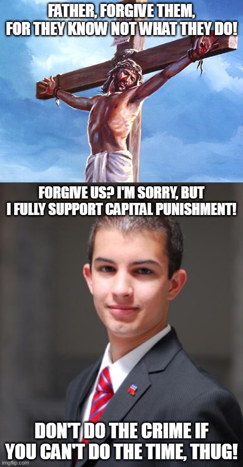 Conservatives and Jesus | FATHER, FORGIVE THEM, FOR THEY KNOW NOT WHAT THEY DO! FORGIVE US? I'M SORRY, BUT I FULLY SUPPORT CAPITAL PUNISHMENT! DON'T DO THE CRIME IF YOU CAN'T DO THE TIME, THUG! | image tagged in jesus crucified,college conservative,jesus,conservative,conservatives,jesus christ | made w/ Imgflip meme maker