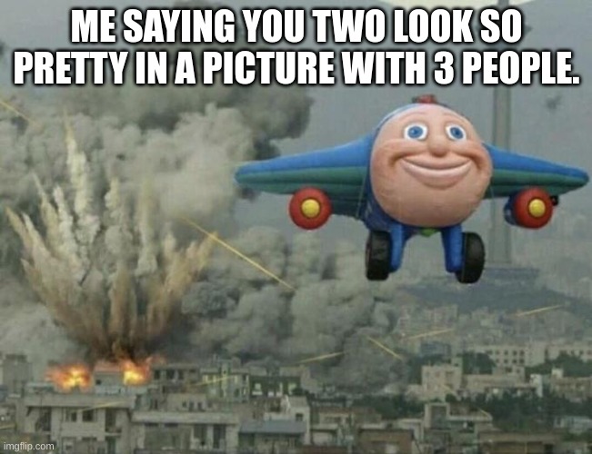 I've Caused This. | ME SAYING YOU TWO LOOK SO PRETTY IN A PICTURE WITH 3 PEOPLE. | image tagged in plane flying from explosions | made w/ Imgflip meme maker