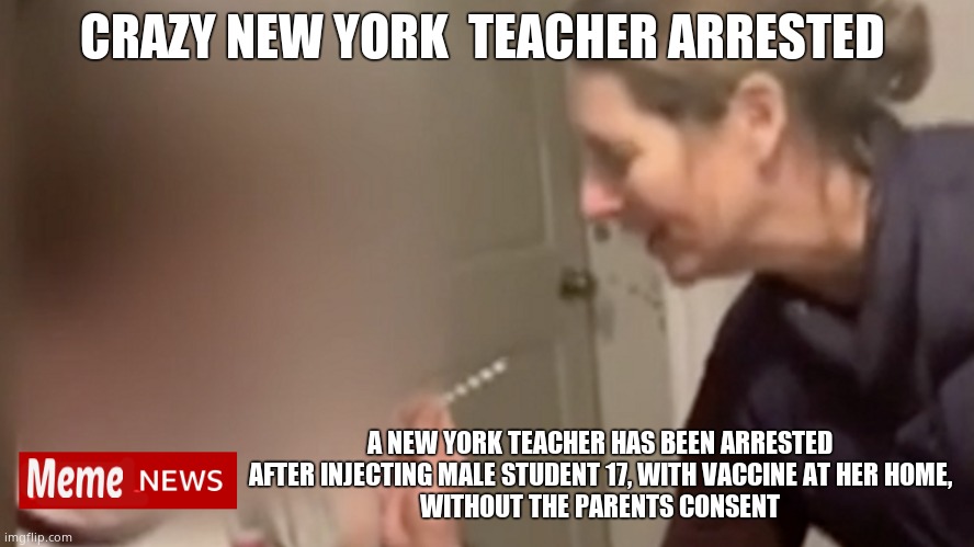 How did she get the vaccine in the first place ? | CRAZY NEW YORK  TEACHER ARRESTED; A NEW YORK TEACHER HAS BEEN ARRESTED AFTER INJECTING MALE STUDENT 17, WITH VACCINE AT HER HOME,
WITHOUT THE PARENTS CONSENT | image tagged in memes,covid vaccine,new york,arrested,teacher,political meme | made w/ Imgflip meme maker