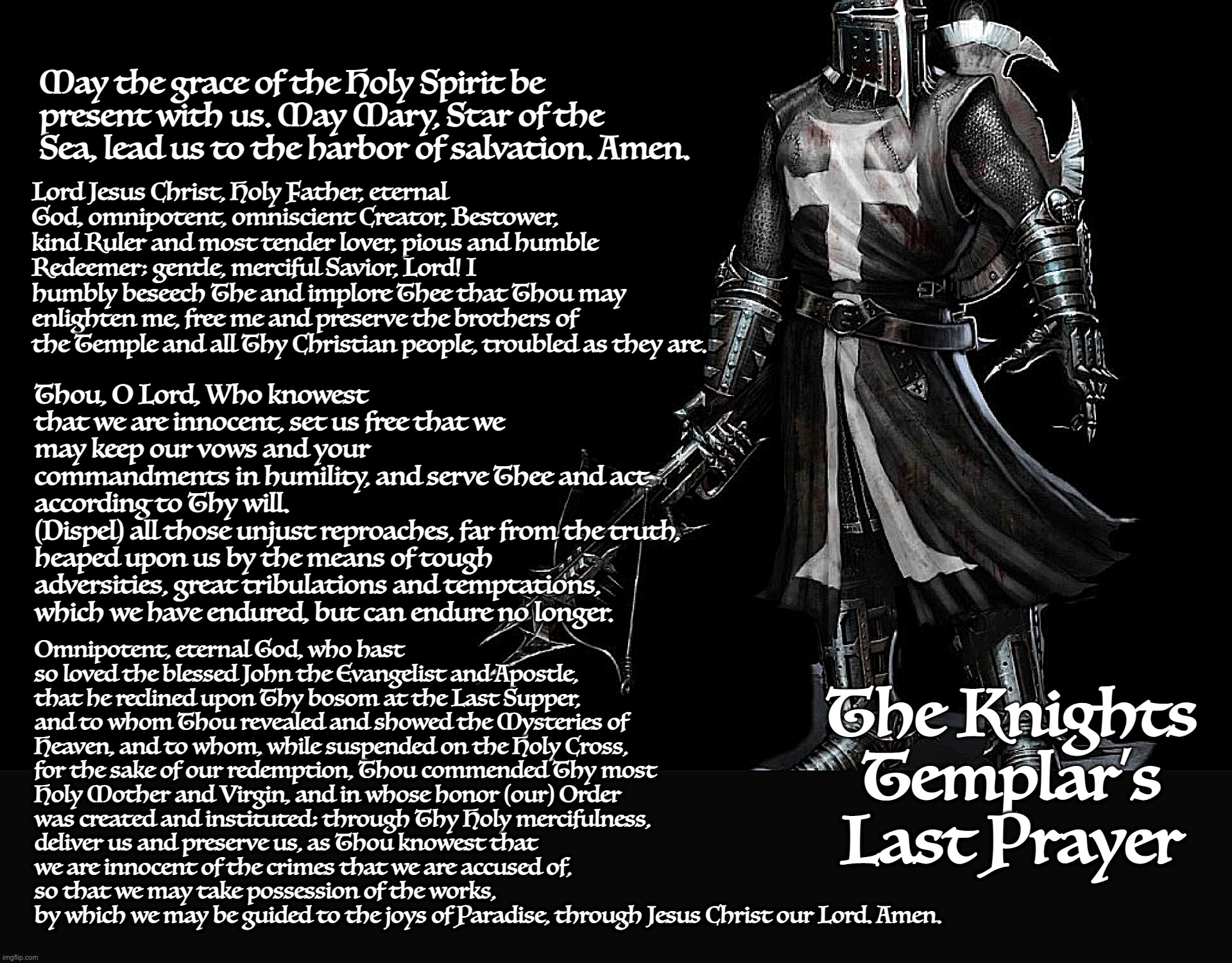 The Knights Templar's Last Prayer circa 1314 | May the grace of the Holy Spirit be present with us. May Mary, Star of the Sea, lead us to the harbor of salvation. Amen. Lord Jesus Christ, Holy Father, eternal God, omnipotent, omniscient Creator, Bestower, kind Ruler and most tender lover, pious and humble Redeemer; gentle, merciful Savior, Lord! I humbly beseech The and implore Thee that Thou may enlighten me, free me and preserve the brothers of the Temple and all Thy Christian people, troubled as they are. Thou, O Lord, Who knowest that we are innocent, set us free that we may keep our vows and your 
commandments in humility, and serve Thee and act according to Thy will. 
(Dispel) all those unjust reproaches, far from the truth, heaped upon us by the means of tough adversities, great tribulations and temptations, which we have endured, but can endure no longer. Omnipotent, eternal God, who hast so loved the blessed John the Evangelist and Apostle, that he reclined upon Thy bosom at the Last Supper, and to whom Thou revealed and showed the Mysteries of Heaven, and to whom, while suspended on the Holy Cross, for the sake of our redemption, Thou commended Thy most Holy Mother and Virgin, and in whose honor (our) Order was created and instituted; through Thy Holy mercifulness, deliver us and preserve us, as Thou knowest that we are innocent of the crimes that we are accused of, so that we may take possession of the works, 
by which we may be guided to the joys of Paradise, through Jesus Christ our Lord. Amen. The Knights Templar’s Last Prayer | image tagged in knights templar | made w/ Imgflip meme maker