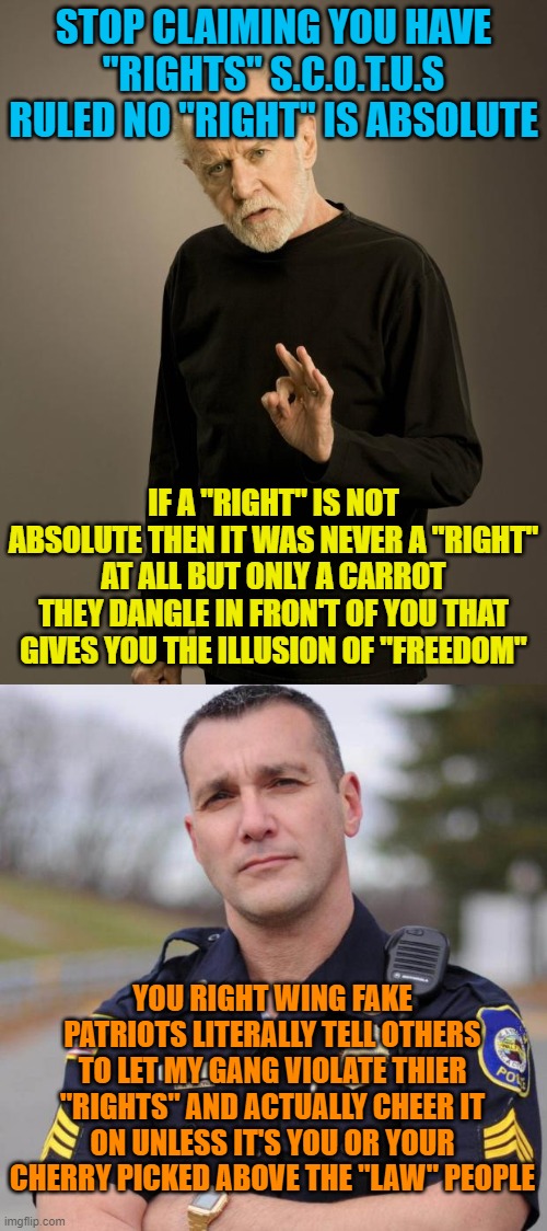 STOP CLAIMING YOU HAVE "RIGHTS" S.C.O.T.U.S RULED NO "RIGHT" IS ABSOLUTE; IF A "RIGHT" IS NOT ABSOLUTE THEN IT WAS NEVER A "RIGHT" AT ALL BUT ONLY A CARROT THEY DANGLE IN FRON'T OF YOU THAT GIVES YOU THE ILLUSION OF "FREEDOM"; YOU RIGHT WING FAKE PATRIOTS LITERALLY TELL OTHERS TO LET MY GANG VIOLATE THIER "RIGHTS" AND ACTUALLY CHEER IT ON UNLESS IT'S YOU OR YOUR CHERRY PICKED ABOVE THE "LAW" PEOPLE | image tagged in george carlin,cop | made w/ Imgflip meme maker