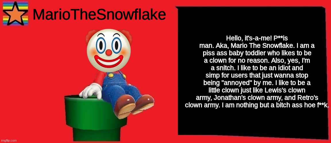 MarioTheSnowflake announcement template v1 | Hello, it's-a-me! P**is man. Aka, Mario The Snowflake. I am a piss ass baby toddler who likes to be a clown for no reason. Also, yes, I'm a snitch. I like to be an idiot and simp for users that just wanna stop being "annoyed" by me. I like to be a little clown just like Lewis's clown army, Jonathan's clown army, and Retro's clown army. I am nothing but a bitch ass hoe f**k. | image tagged in mariothesnowflake announcement template v1 | made w/ Imgflip meme maker