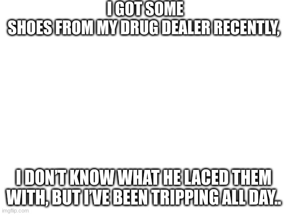 bad puns! | I GOT SOME SHOES FROM MY DRUG DEALER RECENTLY, I DON’T KNOW WHAT HE LACED THEM WITH, BUT I’VE BEEN TRIPPING ALL DAY.. | image tagged in blank white template | made w/ Imgflip meme maker