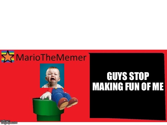 CRY | GUYS STOP MAKING FUN OF ME | image tagged in mariothememer,mariothememer announcement template v1,mariothesnowflake announcement template v1 | made w/ Imgflip meme maker