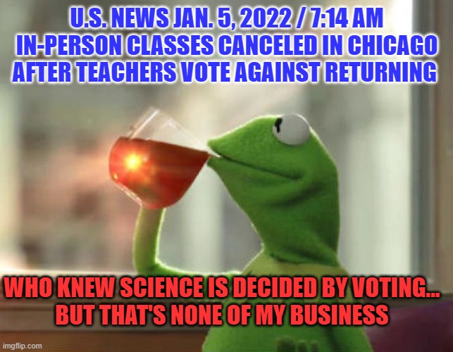 Follow the ScienceBlue vs Red | U.S. NEWS JAN. 5, 2022 / 7:14 AM
IN-PERSON CLASSES CANCELED IN CHICAGO AFTER TEACHERS VOTE AGAINST RETURNING; WHO KNEW SCIENCE IS DECIDED BY VOTING...
BUT THAT'S NONE OF MY BUSINESS | image tagged in memes,but that's none of my business neutral,teacher unions,follow the science | made w/ Imgflip meme maker