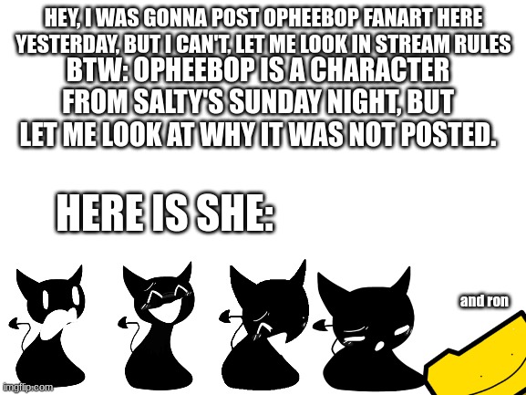 I now get why it was not allowed, mods, may I try again with it? |  HEY, I WAS GONNA POST OPHEEBOP FANART HERE YESTERDAY, BUT I CAN'T, LET ME LOOK IN STREAM RULES; BTW: OPHEEBOP IS A CHARACTER FROM SALTY'S SUNDAY NIGHT, BUT LET ME LOOK AT WHY IT WAS NOT POSTED. HERE IS SHE:; and ron | image tagged in blank white template,fnf | made w/ Imgflip meme maker
