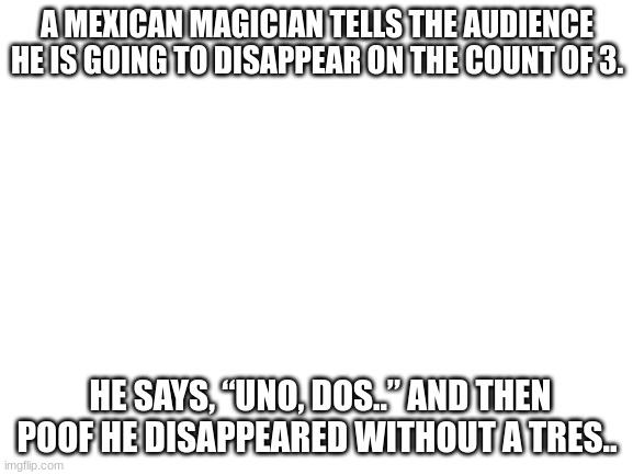 bad puns! bad puns! | A MEXICAN MAGICIAN TELLS THE AUDIENCE HE IS GOING TO DISAPPEAR ON THE COUNT OF 3. HE SAYS, “UNO, DOS..” AND THEN POOF HE DISAPPEARED WITHOUT A TRES.. | image tagged in blank white template | made w/ Imgflip meme maker