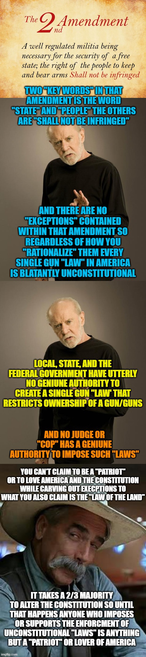 TWO "KEY WORDS" IN THAT AMENDMENT IS THE WORD "STATE" AND "PEOPLE" THE OTHERS ARE "SHALL NOT BE INFRINGED"; AND THERE ARE NO "EXCEPTIONS" CONTAINED WITHIN THAT AMENDMENT SO REGARDLESS OF HOW YOU "RATIONALIZE" THEM EVERY SINGLE GUN "LAW" IN AMERICA IS BLATANTLY UNCONSTITUTIONAL; LOCAL, STATE, AND THE FEDERAL GOVERNMENT HAVE UTTERLY NO GENIUNE AUTHORITY TO CREATE A SINGLE GUN "LAW' THAT RESTRICTS OWNERSHIP OF A GUN/GUNS; AND NO JUDGE OR "COP" HAS A GENIUNE AUTHORITY TO IMPOSE SUCH "LAWS"; YOU CAN'T CLAIM TO BE A "PATRIOT" OR TO LOVE AMERICA AND THE CONSTITUTION WHILE CARVING OUT EXECPTIONS TO WHAT YOU ALSO CLAIM IS THE "LAW OF THE LAND"; IT TAKES A 2/3 MAJORITY TO ALTER THE CONSTITUTION SO UNTIL THAT HAPPENS ANYONE WHO IMPOSES OR SUPPORTS THE ENFORCMENT OF UNCONSTITUTIONAL "LAWS" IS ANYTHING BUT A "PATRIOT" OR LOVER OF AMERICA | image tagged in 2nd amendment,george carlin,sam elliott | made w/ Imgflip meme maker