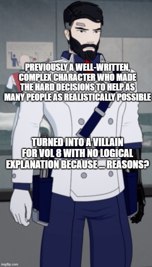 PREVIOUSLY A WELL-WRITTEN, COMPLEX CHARACTER WHO MADE THE HARD DECISIONS TO HELP AS MANY PEOPLE AS REALISTICALLY POSSIBLE; TURNED INTO A VILLAIN FOR VOL 8 WITH NO LOGICAL EXPLANATION BECAUSE ... REASONS? | image tagged in rwby general ironwood | made w/ Imgflip meme maker