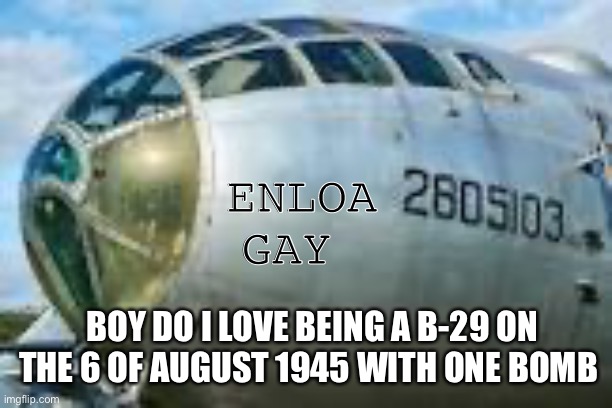 * NUCLEAR ATTACK INTENSIFIES * | ENLOA GAY; BOY DO I LOVE BEING A B-29 ON THE 6 OF AUGUST 1945 WITH ONE BOMB | image tagged in b-29 superfortess | made w/ Imgflip meme maker