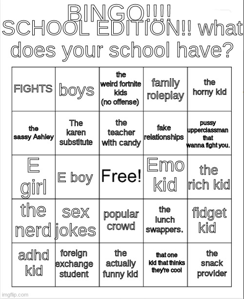 do the bingo! REPOST! send link in chat | BINGO!!!! SCHOOL EDITION!! what does your school have? the weird fortnite kids (no offense); boys; the horny kid; FIGHTS; family roleplay; the teacher with candy; the sassy Ashley; pussy upperclassman that wanna fight you. fake relationships; The karen substitute; Emo kid; E girl; the rich kid; E boy; the nerd; sex jokes; fidget kid; the lunch swappers. popular crowd; foreign exchange student; the snack provider; adhd kid; the actually funny kid; that one kid that thinks they're cool | image tagged in blank bingo | made w/ Imgflip meme maker