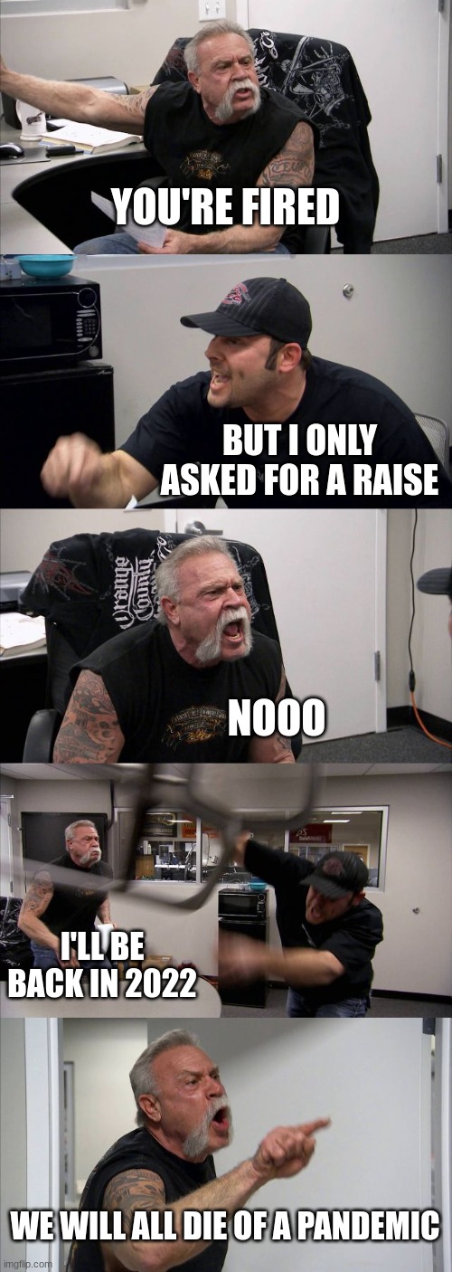 American Chopper Argument | YOU'RE FIRED; BUT I ONLY ASKED FOR A RAISE; NOOO; I'LL BE BACK IN 2022; WE WILL ALL DIE OF A PANDEMIC | image tagged in memes,american chopper argument | made w/ Imgflip meme maker