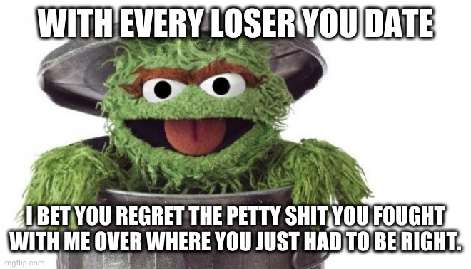 Oscar trashcan Sesame street | WITH EVERY LOSER YOU DATE; I BET YOU REGRET THE PETTY SHIT YOU FOUGHT WITH ME OVER WHERE YOU JUST HAD TO BE RIGHT. | image tagged in oscar trashcan sesame street | made w/ Imgflip meme maker