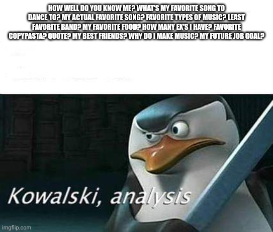 kowalski, analysis | HOW WELL DO YOU KNOW ME? WHAT'S MY FAVORITE SONG TO DANCE TO? MY ACTUAL FAVORITE SONG? FAVORITE TYPES OF MUSIC? LEAST FAVORITE BAND? MY FAVORITE FOOD? HOW MANY EX'S I HAVE? FAVORITE COPYPASTA? QUOTE? MY BEST FRIENDS? WHY DO I MAKE MUSIC? MY FUTURE JOB GOAL? | image tagged in kowalski analysis | made w/ Imgflip meme maker