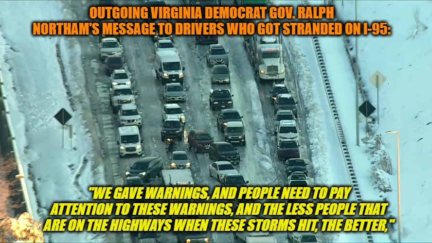 Gov. Northam to Northern Va. Drivers: It's Your Fault | OUTGOING VIRGINIA DEMOCRAT GOV. RALPH NORTHAM'S MESSAGE TO DRIVERS WHO GOT STRANDED ON I-95:; "WE GAVE WARNINGS, AND PEOPLE NEED TO PAY ATTENTION TO THESE WARNINGS, AND THE LESS PEOPLE THAT ARE ON THE HIGHWAYS WHEN THESE STORMS HIT, THE BETTER," | image tagged in i-95,gov ralph northam,virginia | made w/ Imgflip meme maker