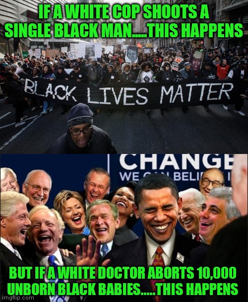 So if cops performed abortions and doctors did traffic stops, would that rip a hole in the space time continuum or something? | IF A WHITE COP SHOOTS A SINGLE BLACK MAN.....THIS HAPPENS; BUT IF A WHITE DOCTOR ABORTS 10,000 UNBORN BLACK BABIES.....THIS HAPPENS | image tagged in black lives matter,politicians laughing,liberal hypocrisy,abortion,no - yes | made w/ Imgflip meme maker