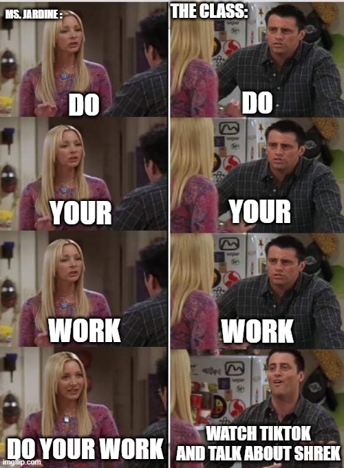 Phoebe Joey | MS. JARDINE :; THE CLASS:; DO; DO; YOUR; YOUR; WORK; WORK; WATCH TIKTOK AND TALK ABOUT SHREK; DO YOUR WORK | image tagged in phoebe joey | made w/ Imgflip meme maker