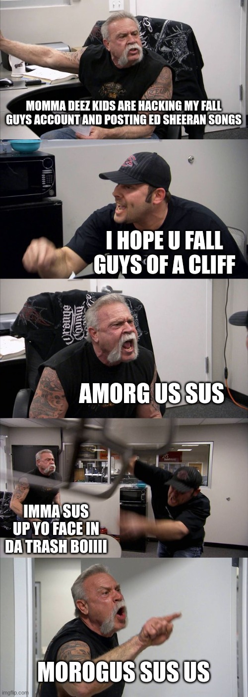 American Chopper Argument | MOMMA DEEZ KIDS ARE HACKING MY FALL GUYS ACCOUNT AND POSTING ED SHEERAN SONGS; I HOPE U FALL GUYS OF A CLIFF; AMORG US SUS; IMMA SUS UP YO FACE IN DA TRASH BOIIII; MOROGUS SUS US | image tagged in memes,american chopper argument | made w/ Imgflip meme maker