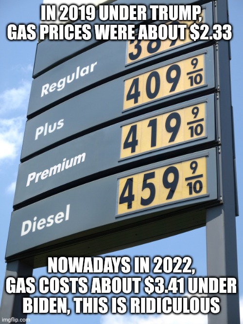 Biden gas prices | IN 2019 UNDER TRUMP, GAS PRICES WERE ABOUT $2.33; NOWADAYS IN 2022, GAS COSTS ABOUT $3.41 UNDER BIDEN, THIS IS RIDICULOUS | image tagged in biden gas prices | made w/ Imgflip meme maker