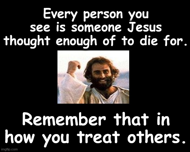 Every person you see is someone Jesus thought enough of to die for..... | Every person you see is someone Jesus thought enough of to die for. Remember that in how you treat others. | image tagged in jesus christ | made w/ Imgflip meme maker