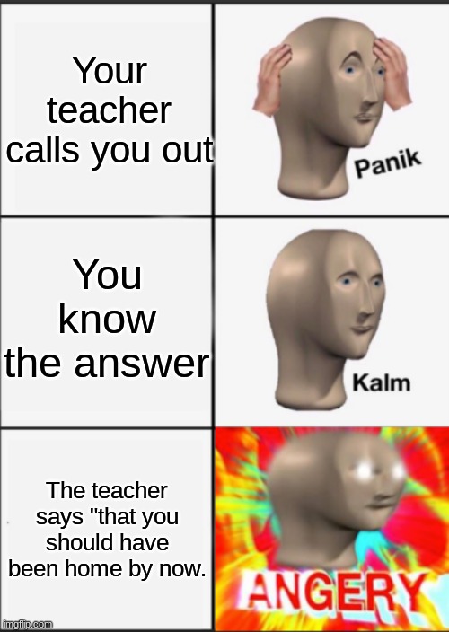 this doesn't make sense but if you can pls get me to 5 upvotes, have a nice day! | Your teacher calls you out; You know the answer; The teacher says "that you should have been home by now. | image tagged in panik kalm angery | made w/ Imgflip meme maker