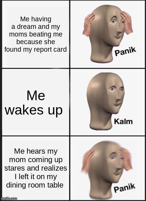 Panik Kalm Panik | Me having a dream and my moms beating me because she found my report card; Me wakes up; Me hears my mom coming up stares and realizes I left it on my dining room table | image tagged in memes,panik kalm panik | made w/ Imgflip meme maker