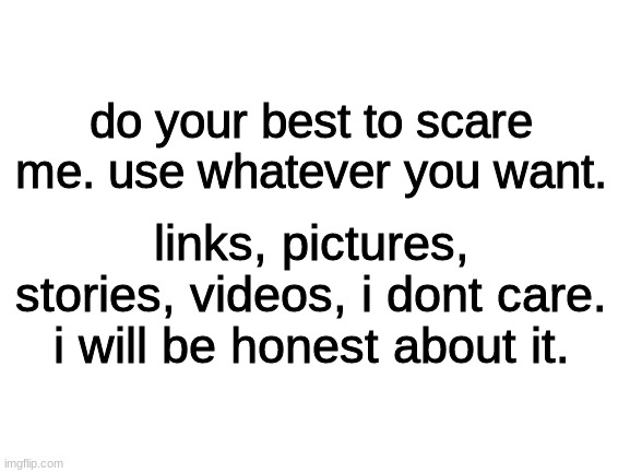 do it. | do your best to scare me. use whatever you want. links, pictures, stories, videos, i dont care.
i will be honest about it. | image tagged in blank white template | made w/ Imgflip meme maker