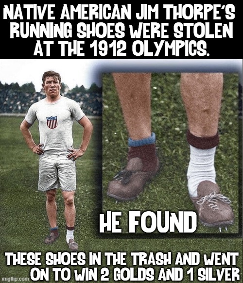 Jim Thorpe is considered with the Greatest of Athletes All-Time | NATIVE AMERICAN JIM THORPE'S 
RUNNING SHOES WERE STOLEN
AT THE 1912 OLYMPICS. HE FOUND; THESE SHOES IN THE TRASH AND WENT
       ON TO WIN 2 GOLDS AND 1 SILVER | image tagged in vince vance,native americans,heroes,memes,olympics,greatest of all time | made w/ Imgflip meme maker