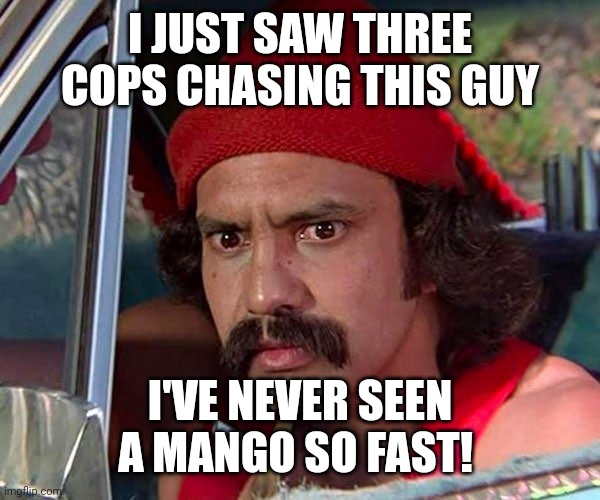 Mango Fast | I JUST SAW THREE COPS CHASING THIS GUY; I'VE NEVER SEEN A MANGO SO FAST! | image tagged in cheech,shocked,puns | made w/ Imgflip meme maker