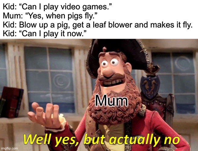 Why? | Kid: “Can I play video games.”
Mum: “Yes, when pigs fly.”
Kid: Blow up a pig, get a leaf blower and makes it fly.
Kid: “Can I play it now.”; Mum | image tagged in memes,well yes but actually no | made w/ Imgflip meme maker