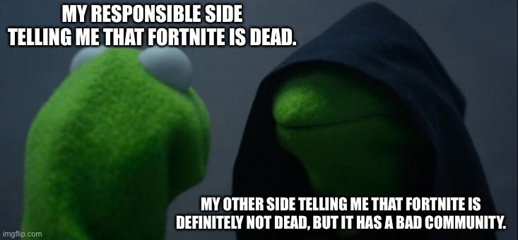 2 sides(Fortnite) | MY RESPONSIBLE SIDE TELLING ME THAT FORTNITE IS DEAD. MY OTHER SIDE TELLING ME THAT FORTNITE IS DEFINITELY NOT DEAD, BUT IT HAS A BAD COMMUNITY. | image tagged in memes,evil kermit | made w/ Imgflip meme maker