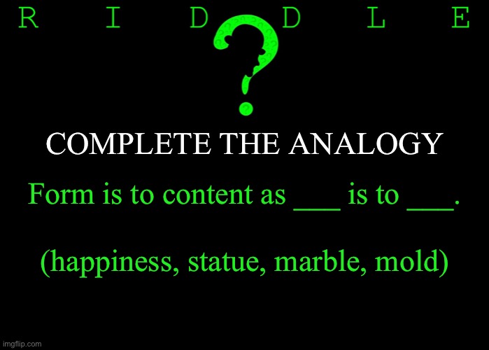 Riddle #20 (Five upvotes to the first correct answer posted in comments.) |  COMPLETE THE ANALOGY; Form is to content as ___ is to ___. (happiness, statue, marble, mold) | image tagged in memes,riddles and brainteasers | made w/ Imgflip meme maker