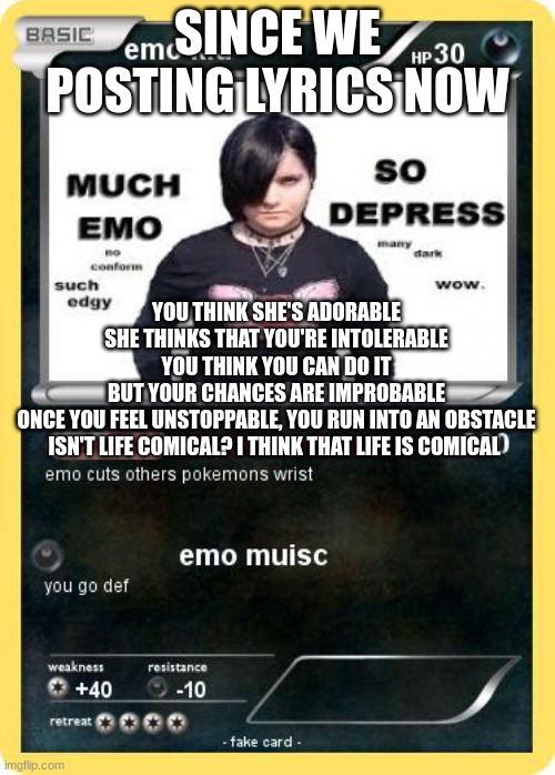 lil peepers | SINCE WE POSTING LYRICS NOW; YOU THINK SHE'S ADORABLE
SHE THINKS THAT YOU'RE INTOLERABLE
YOU THINK YOU CAN DO IT
BUT YOUR CHANCES ARE IMPROBABLE
ONCE YOU FEEL UNSTOPPABLE, YOU RUN INTO AN OBSTACLE
ISN'T LIFE COMICAL? I THINK THAT LIFE IS COMICAL | made w/ Imgflip meme maker