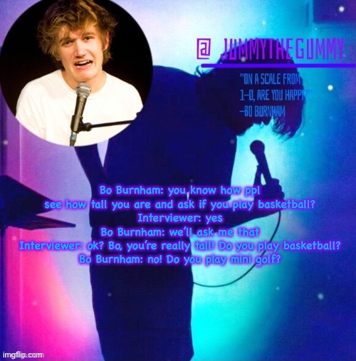 Jummy’s Bo Burnham template | Bo Burnham: you know how ppl see how tall you are and ask if you play basketball?
Interviewer: yes
Bo Burnham: we’ll ask me that
Interviewer: ok? Bo, you’re really tall! Do you play basketball?
Bo Burnham: no! Do you play mini golf? | image tagged in jummy s bo burnham template | made w/ Imgflip meme maker