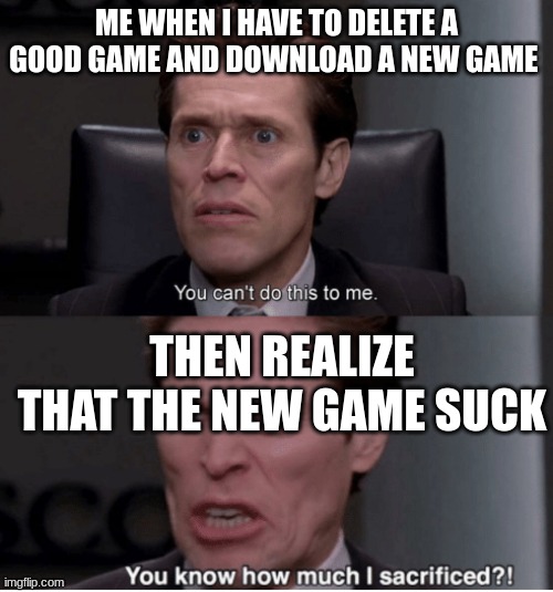 You can't do this to me, you know how much I sacrificed? | ME WHEN I HAVE TO DELETE A GOOD GAME AND DOWNLOAD A NEW GAME; THEN REALIZE THAT THE NEW GAME SUCK | image tagged in you can't do this to me you know how much i sacrificed | made w/ Imgflip meme maker