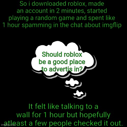 Roblox advertise | So i downloaded roblox, made an account in 2 minutes, started playing a random game and spent like 1 hour spamming in the chat about imgflip; Should roblox be a good place to advertis in? It felt like talking to a wall for 1 hour but hopefully atleast a few people checked it out. | image tagged in memes,blank transparent square,roblox,suggestion | made w/ Imgflip meme maker