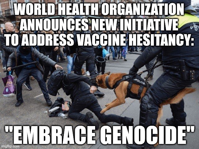 EMBRACE GENOCIDE BY THE WHO |  WORLD HEALTH ORGANIZATION ANNOUNCES NEW INITIATIVE TO ADDRESS VACCINE HESITANCY:; "EMBRACE GENOCIDE" | image tagged in riot control by police dov,genocide,coronavirus,covid-19,covid vaccine,who | made w/ Imgflip meme maker