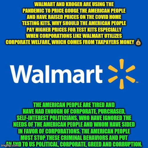 Walmart Life | WALMART AND KROGER ARE USING THE PANDEMIC TO PRICE GOUGE THE AMERICAN PEOPLE AND HAVE RAISED PRICES ON THE COVID HOME TESTING KITS. WHY SHOULD THE AMERICAN PEOPLE PAY HIGHER PRICES FOR TEST KITS ESPECIALLY WHEN CORPORATIONS LIKE WALMART UTILIZES CORPORATE WELFARE, WHICH COMES FROM TAXPAYERS MONEY 💰; THE AMERICAN PEOPLE ARE TIRED AND HAVE HAD ENOUGH OF CORPORATE, PURCHASED, SELF-INTEREST POLITICIANS, WHO HAVE IGNORED THE NEEDS OF THE AMERICAN PEOPLE AND WHOM HAVE SIDED IN FAVOR OF CORPORATIONS. THE AMERICAN PEOPLE MUST STOP THESE CRIMINAL BEHAVIORS AND PUT AN END TO US POLITICAL, CORPORATE, GREED AND CORRUPTION. | image tagged in walmart life | made w/ Imgflip meme maker