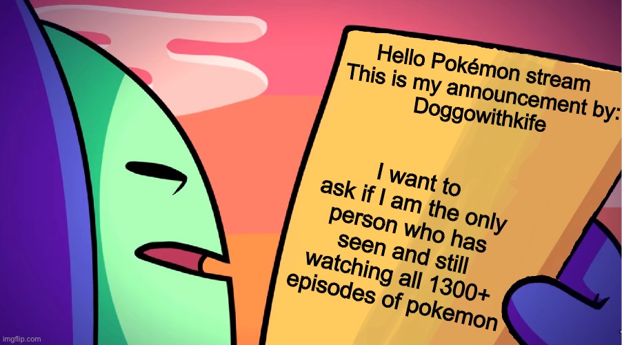 Just wanna know | Hello Pokémon stream 
This is my announcement by:
Doggowithkife; I want to ask if I am the only person who has seen and still watching all 1300+ episodes of pokemon | image tagged in anime,pokemon | made w/ Imgflip meme maker