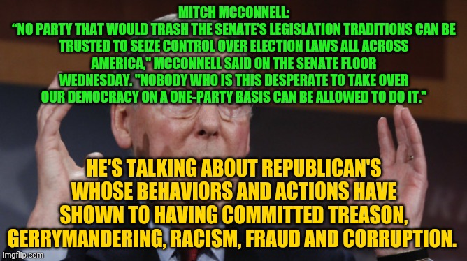 Mitch McConnell meme | MITCH MCCONNELL:
“NO PARTY THAT WOULD TRASH THE SENATE’S LEGISLATION TRADITIONS CAN BE TRUSTED TO SEIZE CONTROL OVER ELECTION LAWS ALL ACROSS AMERICA," MCCONNELL SAID ON THE SENATE FLOOR WEDNESDAY. "NOBODY WHO IS THIS DESPERATE TO TAKE OVER OUR DEMOCRACY ON A ONE-PARTY BASIS CAN BE ALLOWED TO DO IT."; HE'S TALKING ABOUT REPUBLICAN'S WHOSE BEHAVIORS AND ACTIONS HAVE SHOWN TO HAVING COMMITTED TREASON, GERRYMANDERING, RACISM, FRAUD AND CORRUPTION. | image tagged in mitch mcconnell meme | made w/ Imgflip meme maker