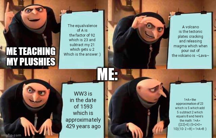 Funny things I do | The equalvalence of A is the factor of 92 which is 23 and subtract my 21 which gets u 2
Which is the answer :); A volcano is the tectonic plates cracking and releasing magma which when pour out of the volcano is ~Lava~; ME TEACHING MY PLUSHIES; ME:; WW3 is in the date of 1593 which is approximately 429 years ago; 1+A= the approximation of 23 which is 5 which add 5 subtract 2 which equals 8 and here's the math: 1+A= ([22]=5) (5+2+3= 10)(10- 2 = 8) = 1+A=8 :) | image tagged in memes | made w/ Imgflip meme maker