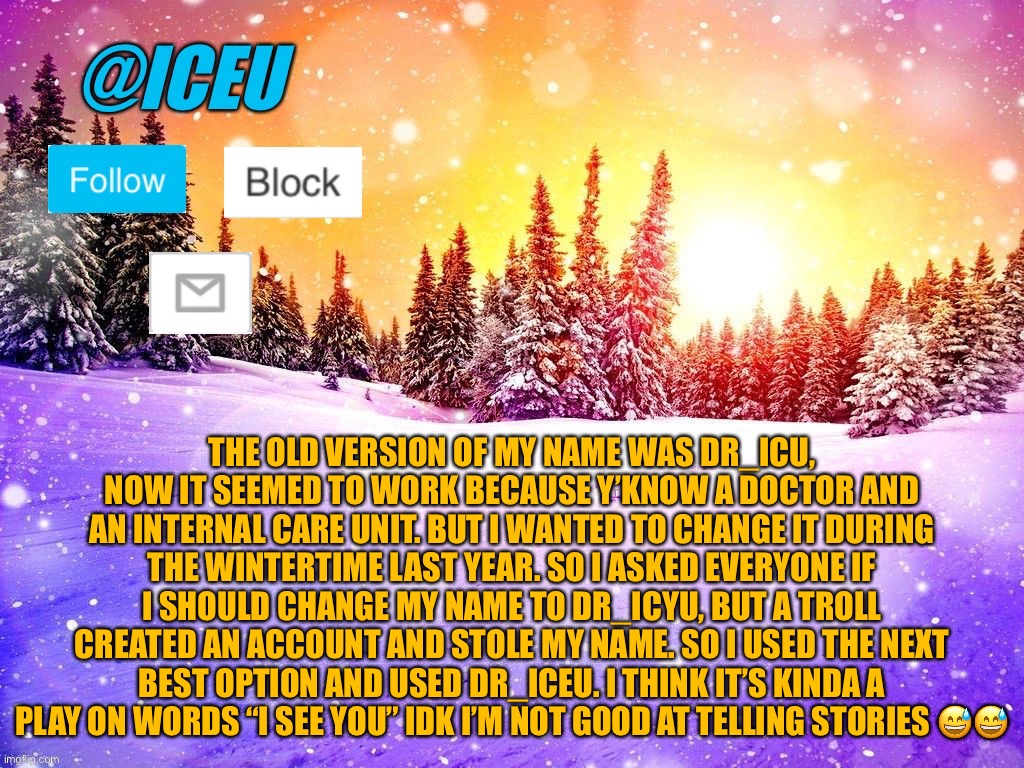 Hey, at least I tried | THE OLD VERSION OF MY NAME WAS DR_ICU, NOW IT SEEMED TO WORK BECAUSE Y’KNOW A DOCTOR AND AN INTERNAL CARE UNIT. BUT I WANTED TO CHANGE IT DURING THE WINTERTIME LAST YEAR. SO I ASKED EVERYONE IF I SHOULD CHANGE MY NAME TO DR_ICYU, BUT A TROLL CREATED AN ACCOUNT AND STOLE MY NAME. SO I USED THE NEXT BEST OPTION AND USED DR_ICEU. I THINK IT’S KINDA A PLAY ON WORDS “I SEE YOU” IDK I’M NOT GOOD AT TELLING STORIES 😅😅 | image tagged in iceu template | made w/ Imgflip meme maker