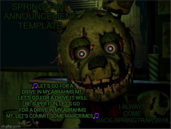 Ah, yes. Commiting warcrimes in an M1 Abrahms | 🎵LET'S GO FOR A DRIVE IN MY ABRAHMS M1, LET'S GO FOR A DRIVE IT WILL BE SUPER FUN, LET'S GO FOR A DRIVE IN MY ABRAHMS M1, LET'S COMMIT SOME WARCRIMES🎵 | image tagged in springtrap announcement template | made w/ Imgflip meme maker
